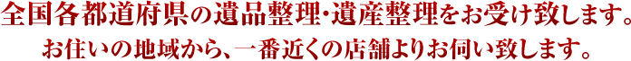 全国各都道府県の遺品整理・遺産整理をお受け致します。 お住いの地域から、一番近くの店舗よりお伺い致します。