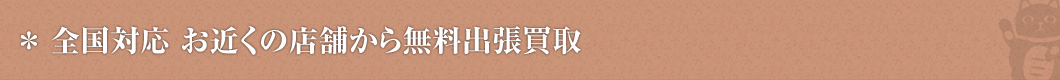 全国対応 お近くの店舗から無料出張買取